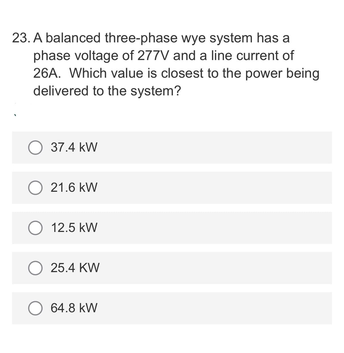 23. A balanced three-phase wye system has a
phase voltage of 277V and a line current of
26A. Which value is closest to the power being
delivered to the system?
37.4 kW
21.6 kW
12.5 kW
25.4 KW
64.8 kW
