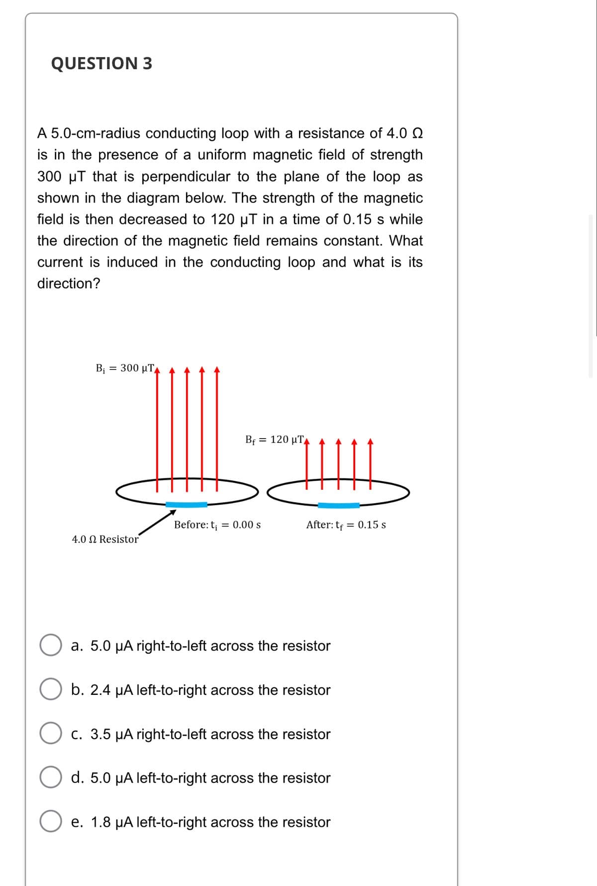 QUESTION 3
A 5.0-cm-radius conducting loop with a resistance of 4.0
is in the presence of a uniform magnetic field of strength
300 µT that is perpendicular to the plane of the loop as
shown in the diagram below. The strength of the magnetic
field is then decreased to 120 µT in a time of 0.15 s while
the direction of the magnetic field remains constant. What
current is induced in the conducting loop and what is its
direction?
B₁ = 300 μ.
Bf = 120 μ.,
After: tf = 0.15 s
Before: t₁ = 0.00 s
4.0 Resistor
a. 5.0 μA right-to-left across the resistor
b. 2.4 µA left-to-right across the resistor
c. 3.5 µA right-to-left across the resistor
d. 5.0 µA left-to-right across the resistor
e. 1.8 µA left-to-right across the resistor