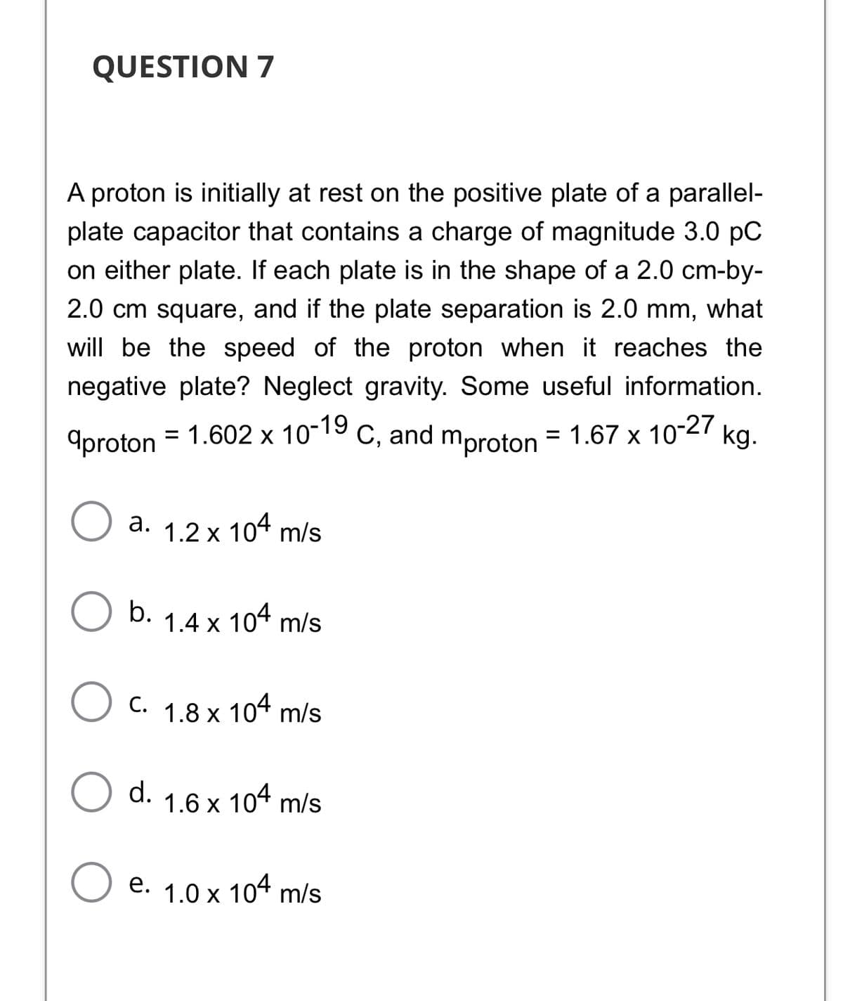 QUESTION 7
A proton is initially at rest on the positive plate of a parallel-
plate capacitor that contains a charge of magnitude 3.0 pC
on either plate. If each plate is in the shape of a 2.0 cm-by-
2.0 cm square, and if the plate separation is 2.0 mm, what
will be the speed of the proton when it reaches the
negative plate? Neglect gravity. Some useful information.
9proton = 1.602 x 10-19
C, and mproton =
= 1.67 x 10-27 kg.
a. 1.2 x 104 m/s
b. 1.4 x 104 m/s
С.
1.8 x
104 m/s
d. 1.6 x 104 m/s
е. 1.0х 104 m/s
