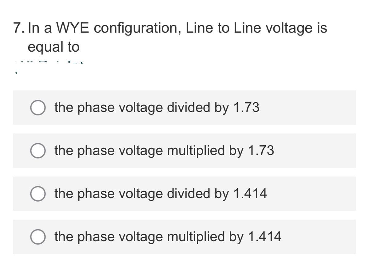 7. In a WYE configuration, Line to Line voltage is
equal to
the phase voltage divided by 1.73
the phase voltage multiplied by 1.73
the phase voltage divided by 1.414
the phase voltage multiplied by 1.414