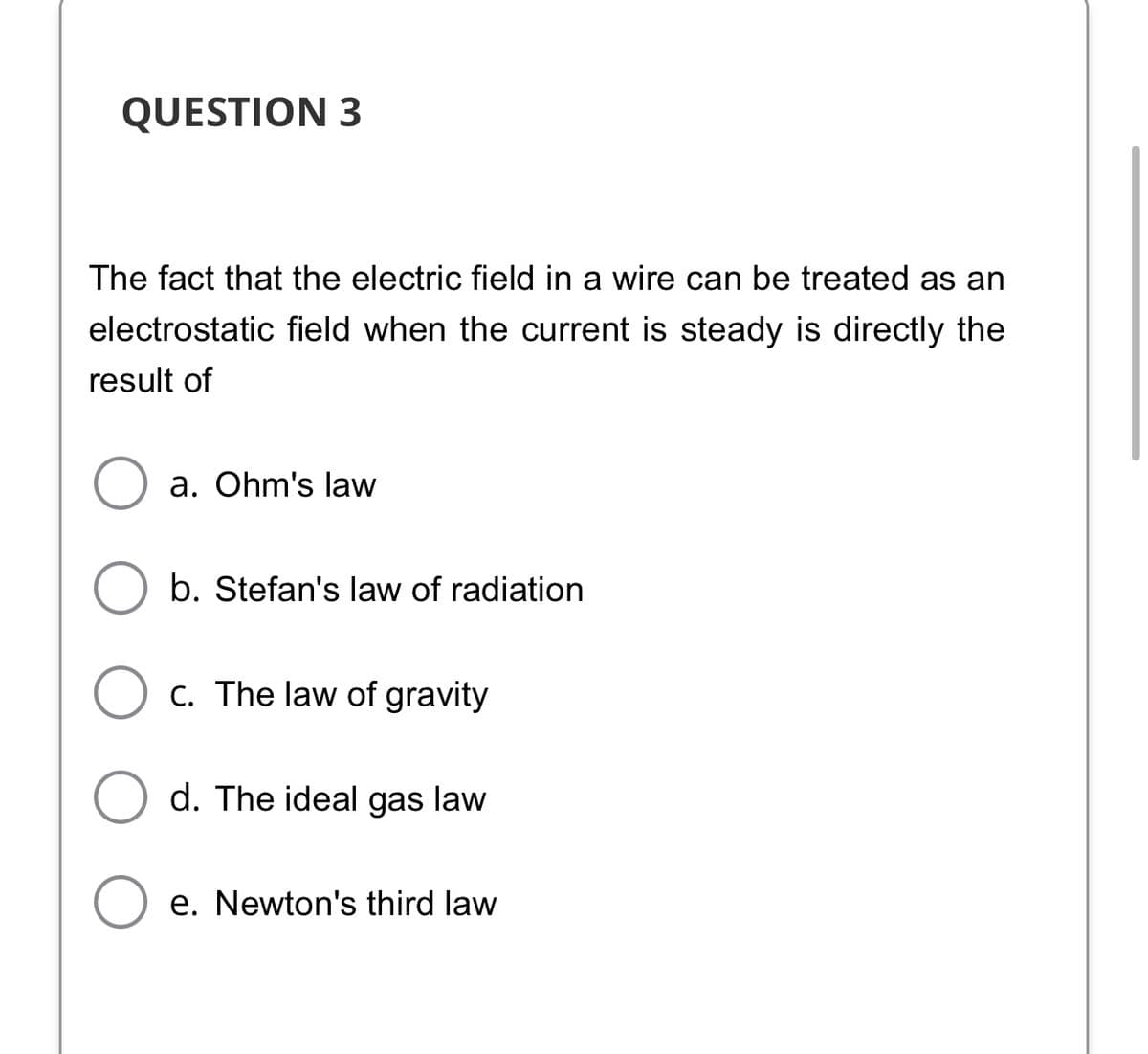 QUESTION 3
The fact that the electric field in a wire can be treated as an
electrostatic field when the current is steady is directly the
result of
a. Ohm's law
b. Stefan's law of radiation
C. The law of gravity
d. The ideal gas law
e. Newton's third law
