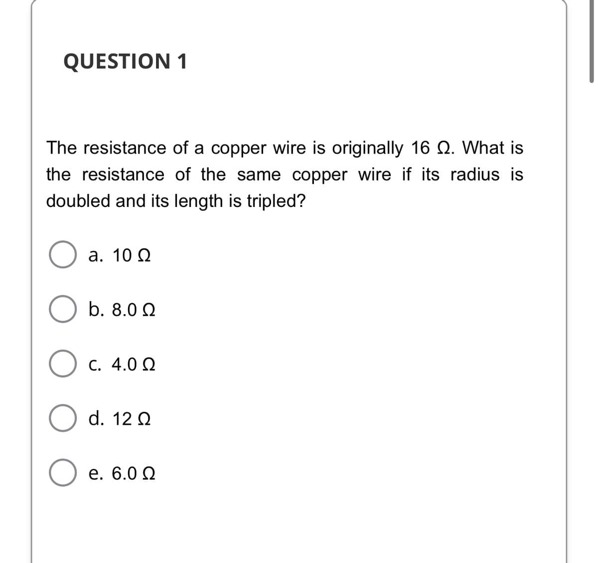 QUESTION 1
The resistance of a copper wire is originally 16 Q. What is
the resistance of the same copper wire if its radius is
doubled and its length is tripled?
а. 10 0
b. 8.0 Q
C. 4.0 Q
d. 12 Q
е. 6.0 0
