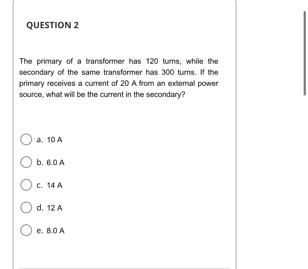 QUESTION 2
The primary of a transformer has 120 turns, while the
secondary of the same transformer has 300 turns. If the
primary receives a current of 20 A from an external power
source, what will be the current in the secondary?
a. 10 A
b. 6.0 A
C. 14 A
d. 12 A
e. 8.0 A