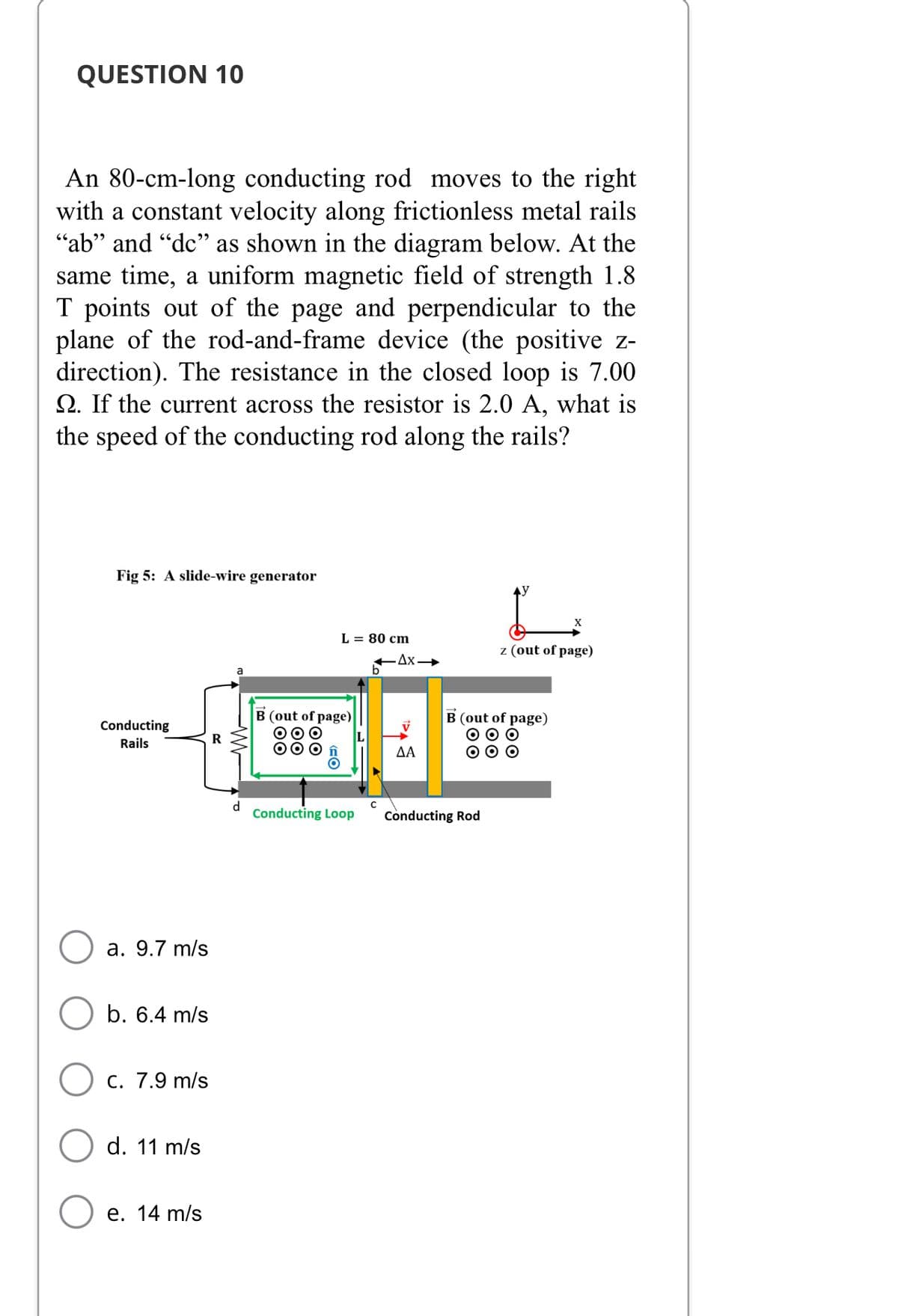 QUESTION 10
An 80-cm-long conducting rod moves to the right
with a constant velocity along frictionless metal rails
"ab" and "de" as shown in the diagram below. At the
same time, a uniform magnetic field of strength 1.8
T points out of the page and perpendicular to the
plane of the rod-and-frame device (the positive z-
direction). The resistance in the closed loop is 7.00
Q. If the current across the resistor is 2.0 A, what is
the speed of the conducting rod along the rails?
Fig 5: A slide-wire generator
X
L = 80 cm
z (out of page)
Conducting
Rails
a. 9.7 m/s
b. 6.4 m/s
c. 7.9 m/s
d. 11 m/s
e. 14 m/s
R
d
B (out of page)
OO
OF>
Conducting Loop
C
.Ax-
B (out of page)
000
000
ΔΑ
Conducting Rod