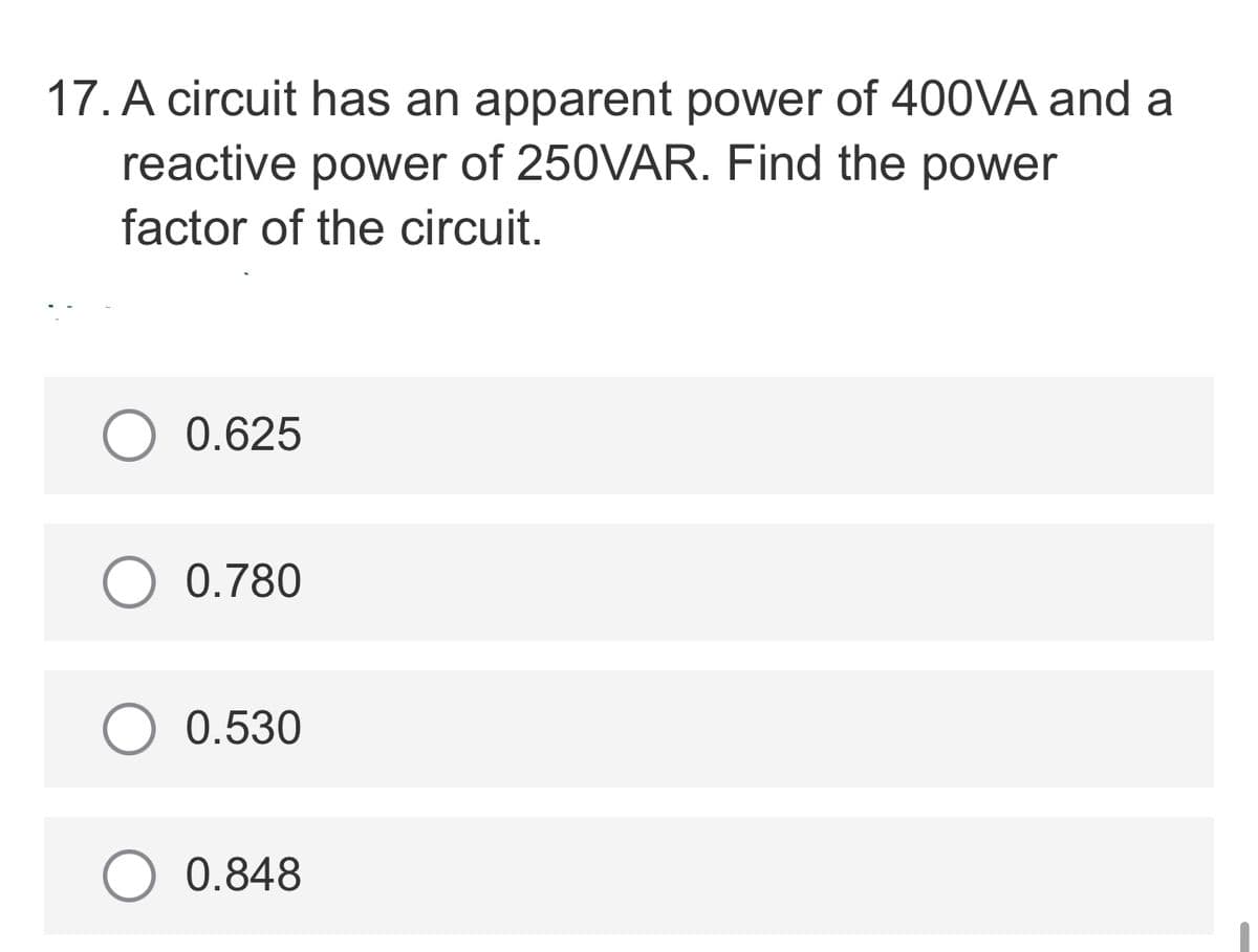 17. A circuit has an apparent power of 400VA and a
reactive power of 250VAR. Find the power
factor of the circuit.
O 0.625
0.780
O 0.530
0.848

