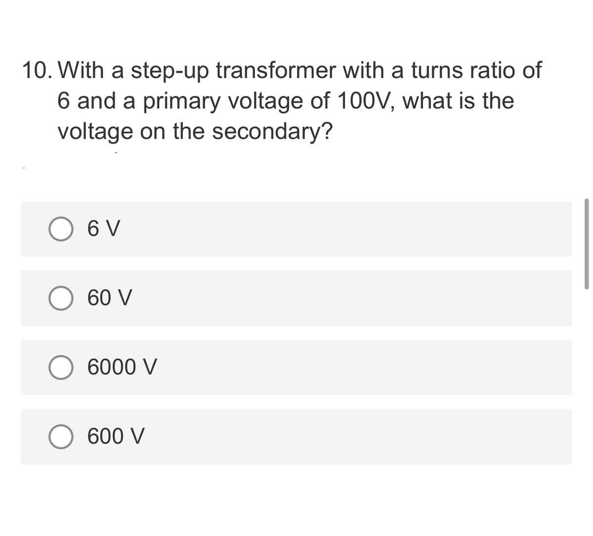 10. With a step-up transformer with a turns ratio of
6 and a primary voltage of 100V, what is the
voltage on the secondary?
6 V
60 V
6000 V
600 V
