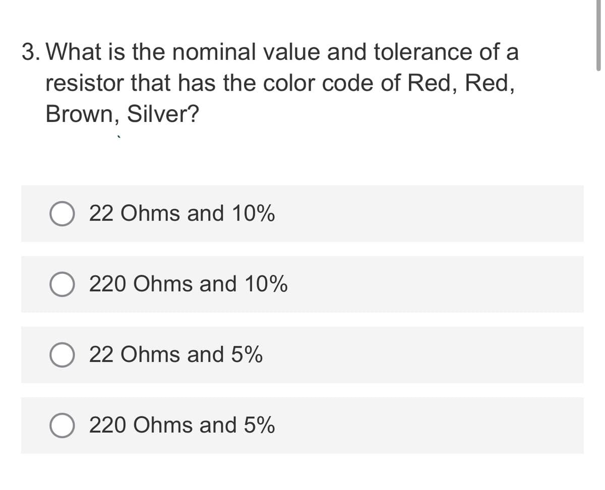 3. What is the nominal value and tolerance of a
resistor that has the color code of Red, Red,
Brown, Silver?
22 Ohms and 10%
220 Ohms and 10%
22 Ohms and 5%
220 Ohms and 5%
