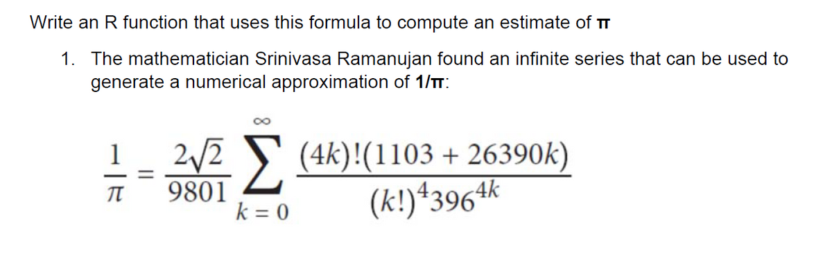 Write an R function that uses this formula to compute an estimate of TT
1. The mathematician Srinivasa Ramanujan found an infinite series that can be used to
generate a numerical approximation of 1/TT:
2/2 S (4k)!(1103 + 26390k)
(k!)*3964k
1
9801
k = 0
