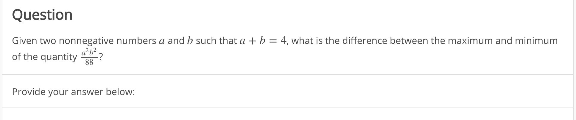 Given two nonnegative numbers a and b such that a + b = 4, what is the difference between the maximum and minimum
ab?
of the quantity
88
Provide your answer below:
