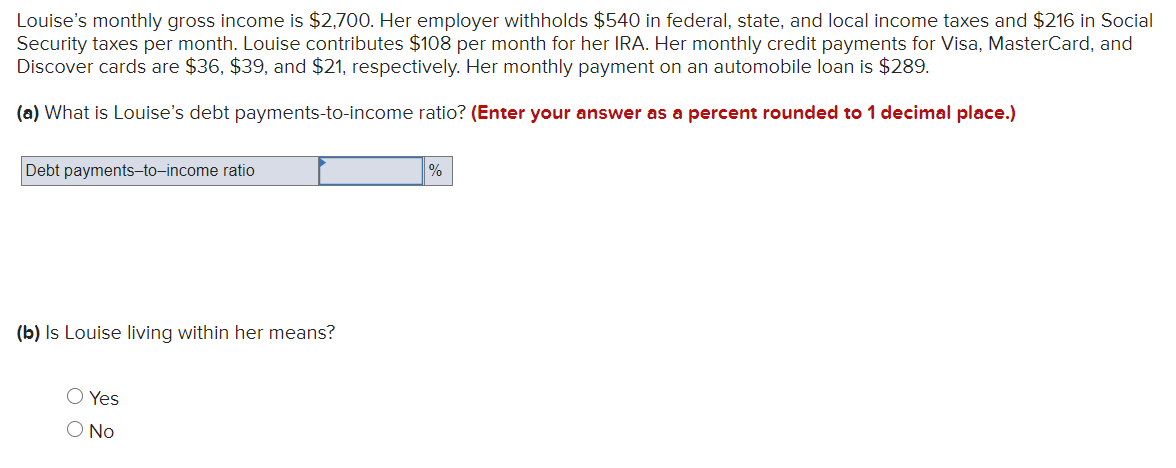Louise's monthly gross income is $2,700. Her employer withholds $540 in federal, state, and local income taxes and $216 in Social
Security taxes per month. Louise contributes $108 per month for her IRA. Her monthly credit payments for Visa, MasterCard, and
Discover cards are $36, $39, and $21, respectively. Her monthly payment on an automobile loan is $289.
(a) What is Louise's debt payments-to-income ratio? (Enter your answer as a percent rounded to 1 decimal place.)
Debt payments-to-income ratio
%
(b) Is Louise living within her means?
O Yes
O No
