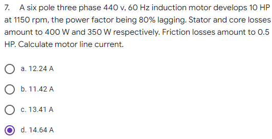 7. A six pole three phase 440 v, 60 Hz induction motor develops 10 HP
at 1150 rpm, the power factor being 80% lagging. Stator and core losses
amount to 400 W and 350 W respectively. Friction losses amount to 0.5
HP. Calculate motor line current.
a. 12.24 A
O b. 11.42 A
O c. 13.41 A
d. 14.64 A