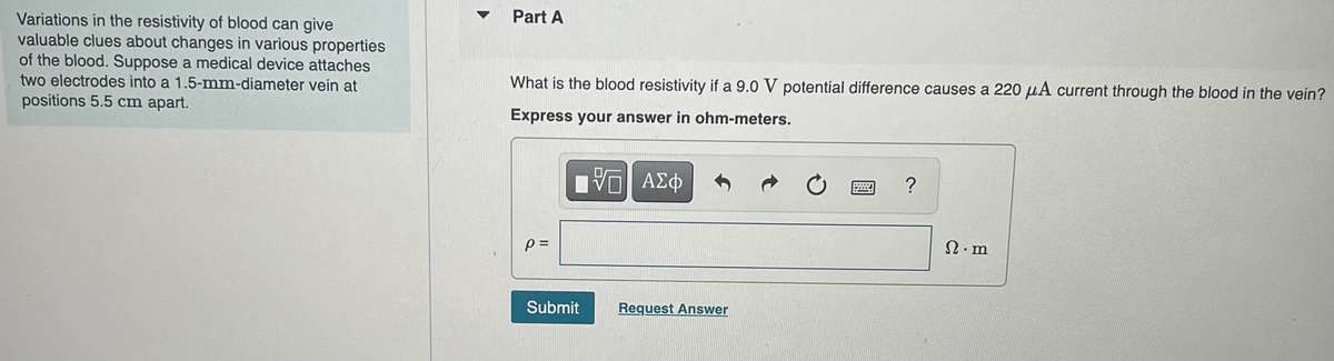 Variations in the resistivity of blood can give
valuable clues about changes in various properties
of the blood. Suppose a medical device attaches
two electrodes into a 1.5-mm-diameter vein at
positions 5.5 cm apart.
▼
Part A
What is the blood resistivity if a 9.0 V potential difference causes a 220 μA current through the blood in the vein?
Express your answer in ohm-meters.
-- ΑΣΦ
p=
Submit
Request Answer
?
Ω·m