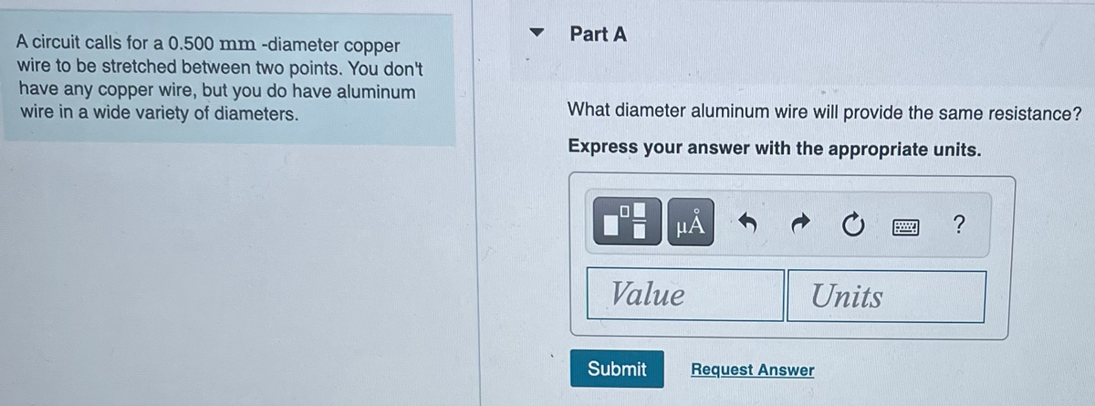 A circuit calls for a 0.500 mm -diameter copper
wire to be stretched between two points. You don't
have any copper wire, but you do have aluminum
wire in a wide variety of diameters.
Part A
What diameter aluminum wire will provide the same resistance?
Express your answer with the appropriate units.
Ti
на
Value
Submit
Units
Request Answer
?