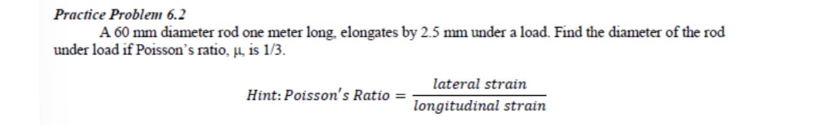Practice Problem 6.2
A 60 mm diameter rod one meter long, elongates by 2.5 mm under a load. Find the diameter of the rod
under load if Poisson's ratio, µ, is 1/3.
lateral strain
Hint: Poisson's Ratio =
longitudinal strain
