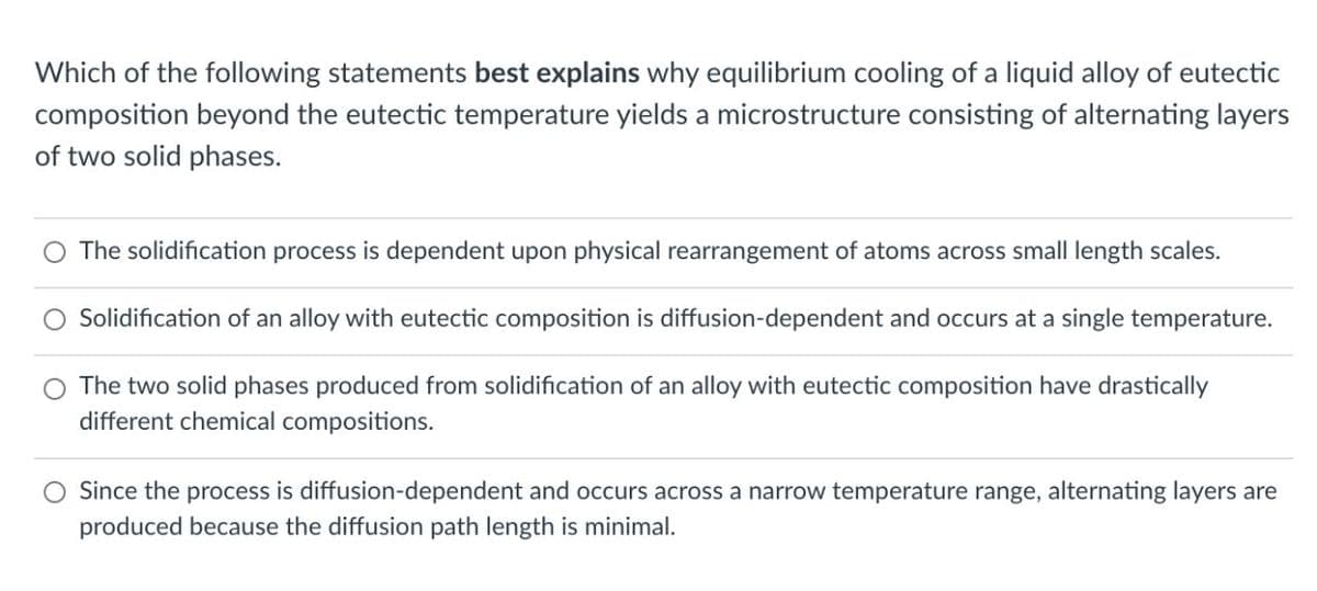 Which of the following statements best explains why equilibrium cooling of a liquid alloy of eutectic
composition beyond the eutectic temperature yields a microstructure consisting of alternating layers
of two solid phases.
The solidification process is dependent upon physical rearrangement of atoms across small length scales.
Solidification of an alloy with eutectic composition is diffusion-dependent and occurs at a single temperature.
O The two solid phases produced from solidification of an alloy with eutectic composition have drastically
different chemical compositions.
Since the process is diffusion-dependent and occurs across a narrow temperature range, alternating layers are
produced because the diffusion path length is minimal.
