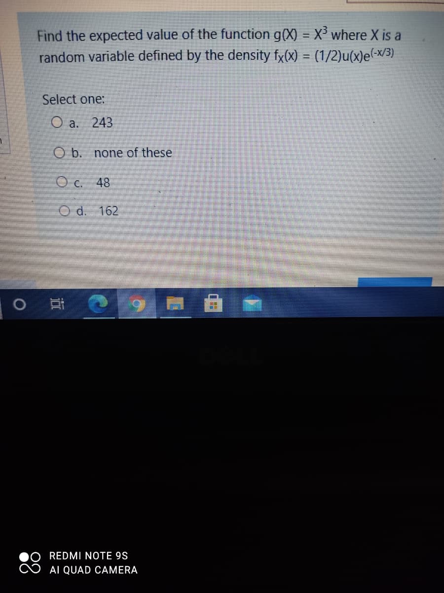 Find the expected value of the function g(X) = X' where X is a
random variable defined by the density fx(x) = (1/2)u(x)e(-x/3).
Select one:
O a. 243
O b. none of these
O c. 48
O d. 162
REDMI NOTE 9S
AI QUAD CAMERA
