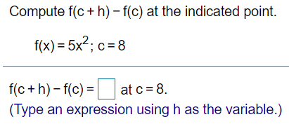 Compute f(c+ h) – f(c) at the indicated point.
f(x) = 5x2; c= 8
f(c + h) – f(c) = at c = 8.
(Type an expression using h as the variable.)
