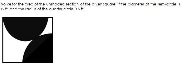 Solve for the area of the unshaded section of the given square. If the diameter of the semi-circle is
12 ft. and the radius of the quarter circle is 6 ft.
