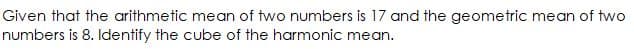 Given that the arithmetic mean of two numbers is 17 and the geometric mean of two
numbers is 8. Identify the cube of the harmonic mean.
