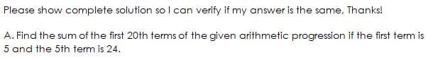 Please show complete solution so l can verify if my answer is the same, Thanks!
A. Find the sum of the first 20th terms of the given arithmetic progression if the first term is
5 and the 5th term is 24.
