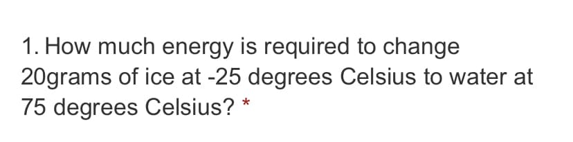 1. How much energy is required to change
20grams of ice at -25 degrees Celsius to water at
75 degrees Celsius?
