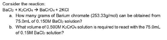 Consider the reaction:
BaCl2 + K₂CRO4 → BaCrO4 + 2KCI
a. How many grams of Barium chromate (253.33g/mol) can be obtained from
75.0mL of 0.150M BaCl2 solution?
b. What volume of 0.500M K2CrO4 solution is required to react with the 75.0mL
of 0.15M BaCl₂ solution?