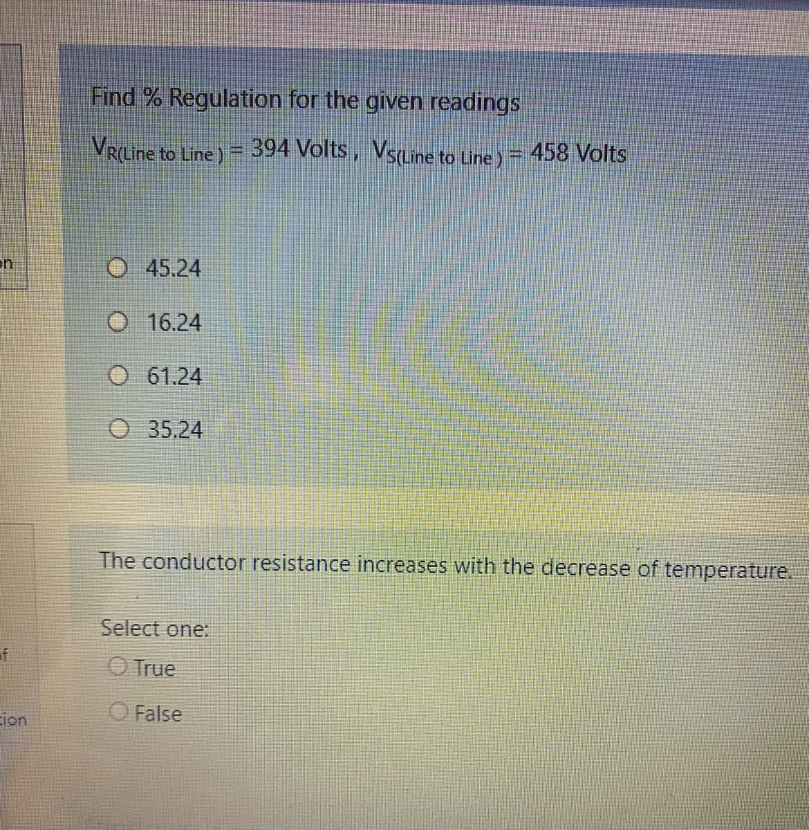 Find % Regulation for the given readings
VR(Line to Line) = 394 Volts, VsLine to Line ) = 458 Volts
on
45.24
16.24
O 61.24
O 35.24
The conductor resistance increases with the decrease of temperature.
Select one:
of
O True
Eion
O False

