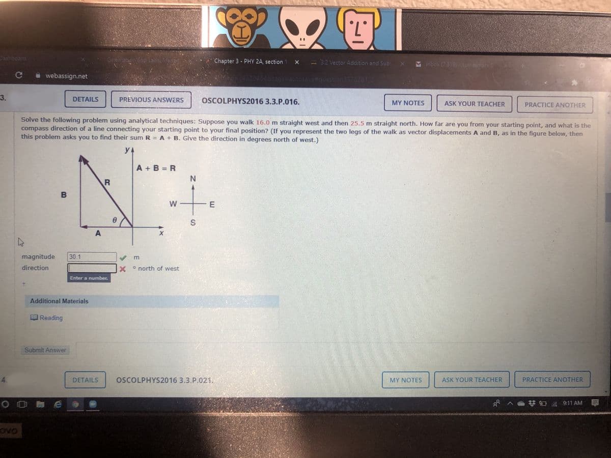 .7.
Cashboard
Orrentetion Snd Labsi Mana
Chapter 3 - PHY 2A, section 1 X - 32 Vector Addition and Sub: x
Inbox (7319) - tomesmata
C webassign.net
-24328464&tags=Dautosave#question3578281 21
3.
DETAILS
PREVIOUS ANSWERS
OSCOLPHYS2016 3.3.P.016.
MY NOTES
ASK YOUR TEACHER
PRACTICE ANOTHER
Solve the following problem using analytical techniques: Suppose you walk 16.0 m straight west and then 25.5 m straight north. How far are you from your starting point, and what is the
compass direction of a line connecting your starting point to your final position? (If you represent the two legs of the walk as vector displacements A and B, as in the figure below, then
this problem asks you to find their sum R = A + B. Give the direction in degrees north of
est.)
y4
A + B = R
N.
W
magnitude
30.1
direction
o north of west
Enter a number.
Additional Materials
Reading
Submit Answer
4.
DETAILS
OSCOLPHYS2016 3.3.P.021.
MY NOTES
ASK YOUR TEACHER
PRACTICE ANOTHER
梦口 911 AM
E.
S.
