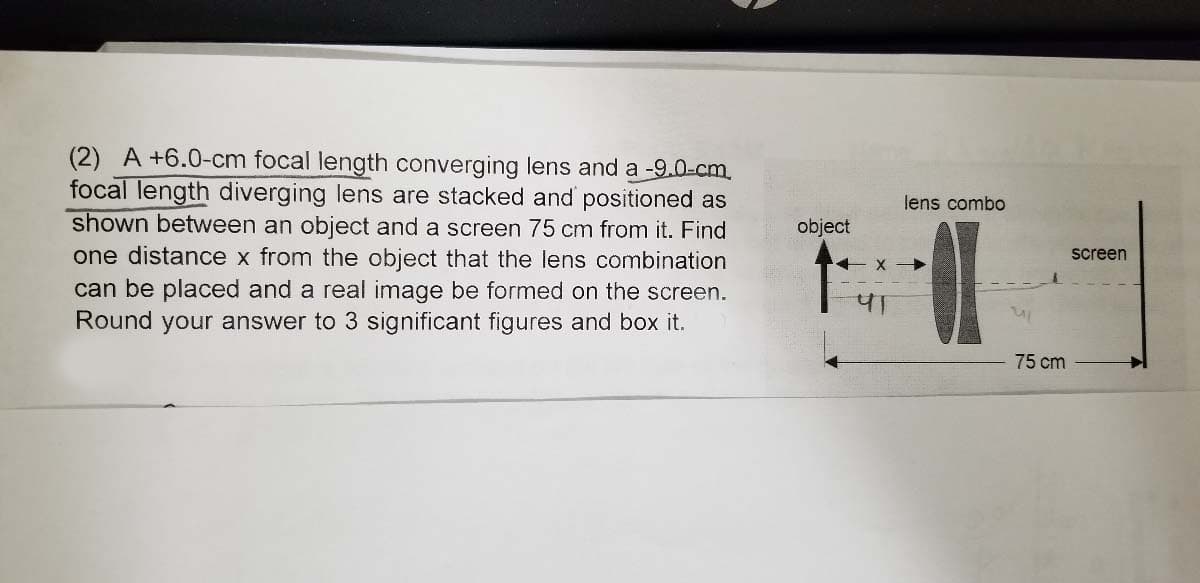 (2) A +6.0-cm focal length converging lens and a -9.0-cm.
focal length diverging lens are stacked and positioned as
shown between an object and a screen 75 cm from it. Find
one distance x from the object that the lens combination
lens combo
object
screen
can be placed and a real image be formed on the screen.
Round your answer to 3 significant figures and box it.
75 cm
