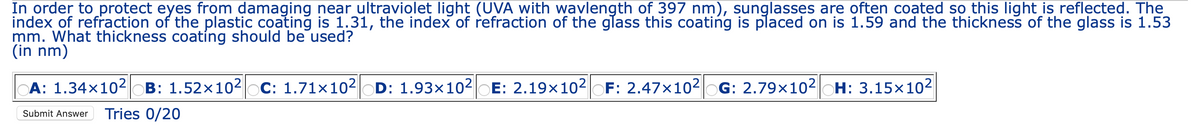 In order to protect eyes from damaging near ultraviolet light (UVA with wavlength of 397 nm), sunglasses are often coated so this light_is reflected. The
index of refraction of the plastic coating is 1.31, the index of refraction of the glass this coating is placed on is 1.59 and the thickness of the glass is 1.53
mm. What thickness coating should be used?
(in nm)
A: 1.34×102 OB: 1.52x102 C: 1.71×102OD: 1.93x10²|OE: 2.19×102
F: 2.47×102 OG: 2.79×102|OH: 3.15×102
Submit Answer
Tries 0/20
