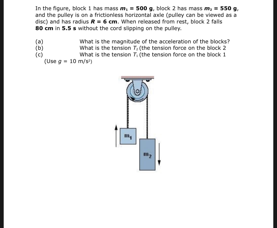 In the figure, block 1 has mass m, = 500 g, block 2 has mass m2 = 550 g,
and the pulley is on a frictionless horizontal axle (pulley can be viewed as a
disc) and has radius R = 6 cm. When released from rest, block 2 falls
80 cm in 5.5 s without the cord slipping on the pulley.
(а)
(b)
(c)
(Use g = 10 m/s²)
What is the magnitude of the acceleration of the blocks?
What is the tension T2 (the tension force on the block 2
What is the tension T1 (the tension force on the block 1
m1
m2

