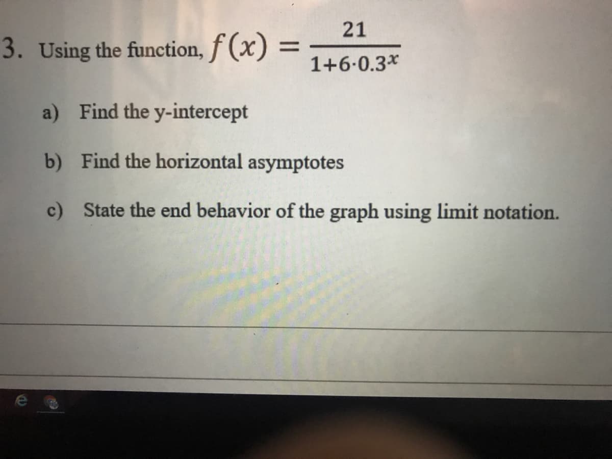 21
3. Using the function, f (x) =
1+6-0.3*
a) Find the y-intercept
b) Find the horizontal asymptotes
c) State the end behavior of the graph using limit notation.
