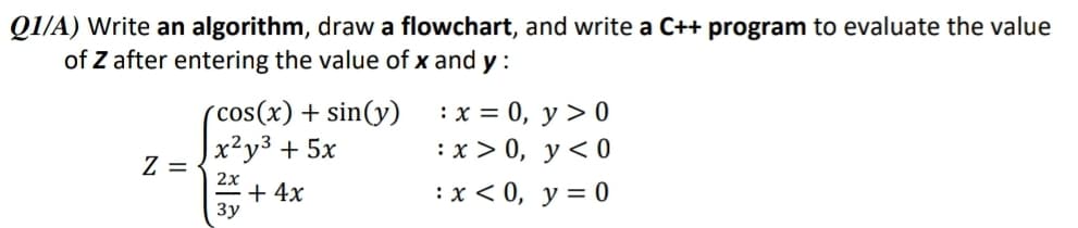 Q1/A) Write an algorithm, draw a flowchart, and write a C++ program to evaluate the value
of Z after entering the value of x and y :
(cos(x) + sin(y)
x²y³ + 5x
:x = 0, y > 0
:х> 0, у<0
Z =
2x
+ 4x
3y
:х< 0, у%3D0
