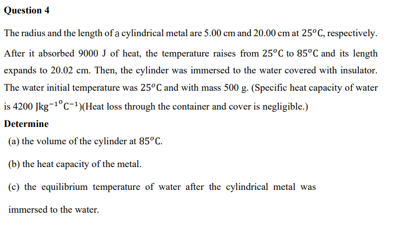 Question 4
The radius and the length of a cylindrical metal are 5.00 cm and 20.00 cm at 25°C, respectively.
After it absorbed 9000 J of heat, the temperature raises from 25°C to 85°C and its length
expands to 20.02 cm. Then, the cylinder was immersed to the water covered with insulator.
The water initial temperature was 25°C and with mass 500 g. (Specific heat capacity of water
is 4200 Jkg-1°C-)(Heat loss through the container and cover is negligible.)
Determine
(a) the volume of the cylinder at 85°C.
(b) the heat capacity of the metal.
(c) the equilibrium temperature of water after the cylindrical metal was
immersed to the water.

