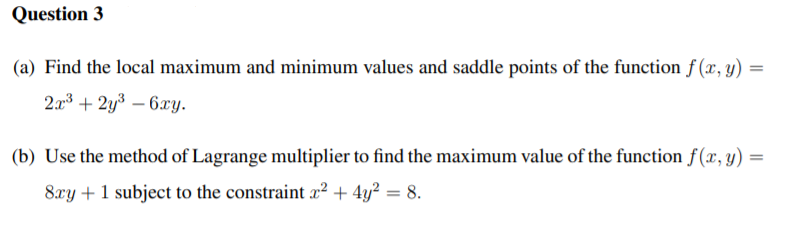 Question 3
(a) Find the local maximum and minimum values and saddle points of the function f (x, y) :
2r3 + 2y3 – 6xy.
(b) Use the method of Lagrange multiplier to find the maximum value of the function f(x, y)
8xy + 1 subject to the constraint x² + 4y² = 8.
