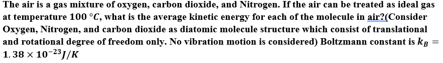 The air is a gas mixture of oxygen, carbon dioxide, and Nitrogen. If the air can be treated as ideal gas
at temperature 100 °C, what is the average kinetic energy for each of the molecule in air?(Consider
Oxygen, Nitrogen, and carbon dioxide as diatomic molecule structure which consist of translational
and rotational degree of freedom only. No vibration motion is considered) Boltzmann constant is kg
1. 38 x 10-231/K
