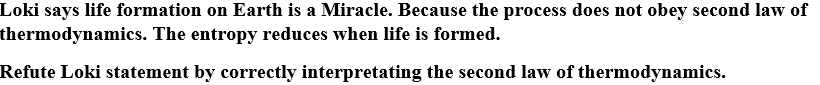 Loki says life formation on Earth is a Miracle. Because the process does not obey second law of
thermodynamics. The entropy reduces when life is formed.
Refute Loki statement by correctly interpretating the second law of thermodynamics.
