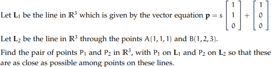 1
1
Let Lj be the line in R³ which is given by the vector equation p = s
Let L2 be the line in R³ through the points A(1, 1, 1) and B(1,2,3).
Find the pair of points P1 and P2 in R³, with Pj on Lj and P2 on L2 so that these
are as close as possible among points on these lines.
