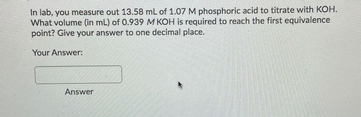 In lab, you measure out 13.58 mL of 1.07 M phosphoric acid to titrate with KOH.
What volume (in mL) of 0.939 M KOH is required to reach the first equivalence
point? Give your answer to one decimal place.
Your Answer:
Answer

