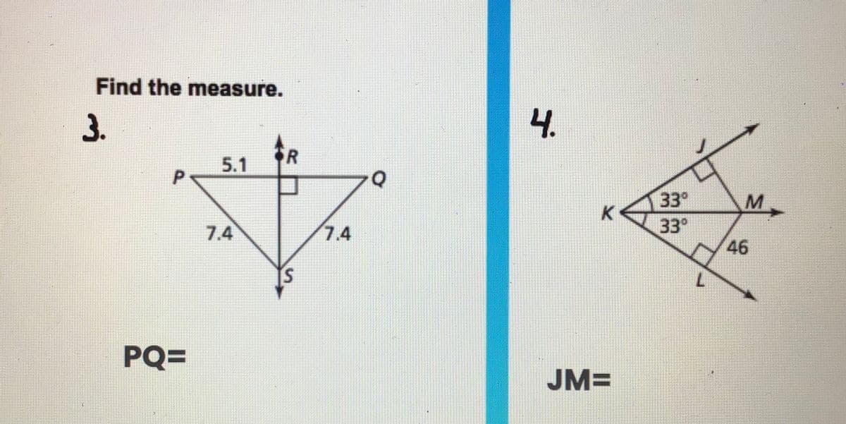 Find the measure.
3.
4.
5.1
33°
K
7.4
7.4
33°
46
PQ=
JM=
