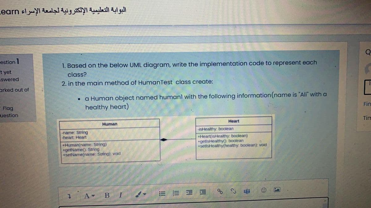 البوابة التعليمية الإلكترونية لجامعة الإسراء earn
estion 1
1. Based on the below UML diagram, write the implementation code to represent each
st yet
swered
class?
2. in the main method of HumanTest class create:
arked out of
a Human object named humanl with the following information(name is "Ali" with a
healthy heart)
- Flag
Fin
uestion
Human
Heart
Tim
-isHealthy: boolean
-name: String
-heart: Heart
+Human(name: String)
+getName(). String
+setName(name: String): void
+Heart(isHealthy: boolean)
+getisHealthy(): boolean
+setlsHealthy(healthy: boolean): void
A-
E E
