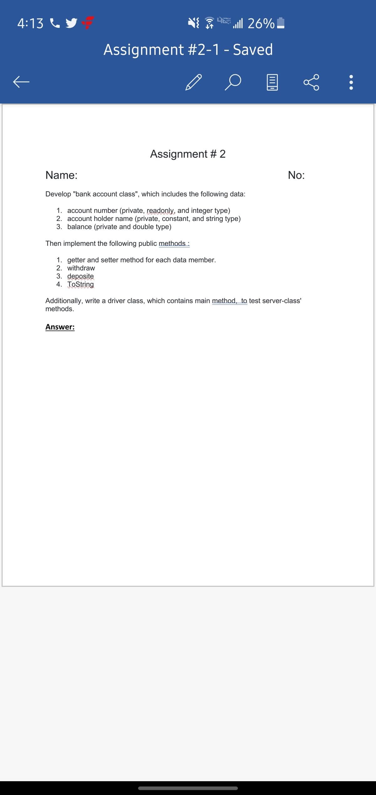 4:13 C y
E !
aill 26%
Assignment #2-1 - Saved
Assignment # 2
Name:
No:
Develop "bank account class", which includes the following data:
1. account number (private, readonly, and integer type)
2. account holder name (private, constant, and string type)
3. balance (private and double type)
Then implement the following public methods :
1. getter and setter method for each data member.
2. withdraw
3. deposite
4. ToString
Additionally, write a driver class, which contains main method, to test server-class'
methods.
Answer:
