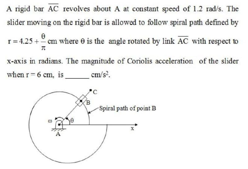 A rigid bar AC revolves about A at constant speed of 1.2 rad/s. The
slider moving on the rigid bar is allowed to follow spiral path defined by
0
r = 4.25 += cm where is the angle rotated by link AC with respect to
π
x-axis in radians. The magnitude of Coriolis acceleration of the slider
when r= 6 cm, is
cm/s².
8
A
0
C
Spiral path of point B
X