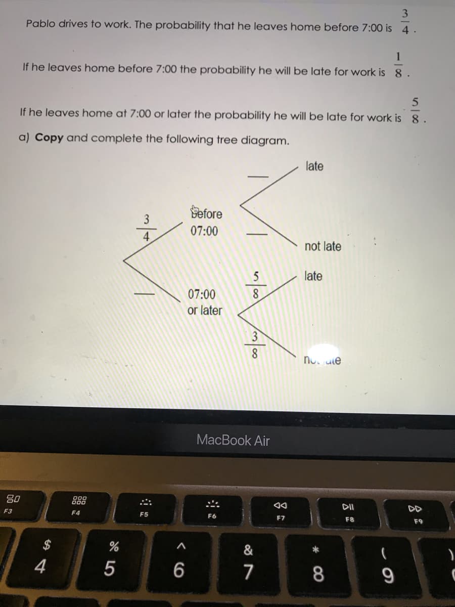 3.
Pablo drives to work. The probability that he leaves home before 7:00 is 4.
1
If he leaves home before 7:00 the probability he will be late for work is 8.
If he leaves home at 7:00 or later the probability he will be late for work is 8.
a) Copy and complete the following tree diagram.
late
Pefore
07:00
not late
5
late
07:00
or later
8.
no ute
MacBook Air
80
888
DII
DD
F3
F4
F5
F6
F7
F8
F9
$
&
*
4
5
8.
9
