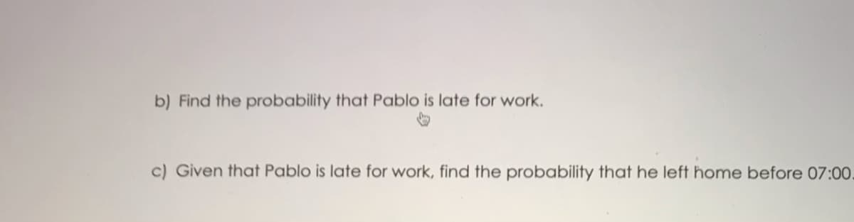 b) Find the probability that Pablo is late for work.
c) Given that Pablo is late for work, find the probability that he left home before 07:00.

