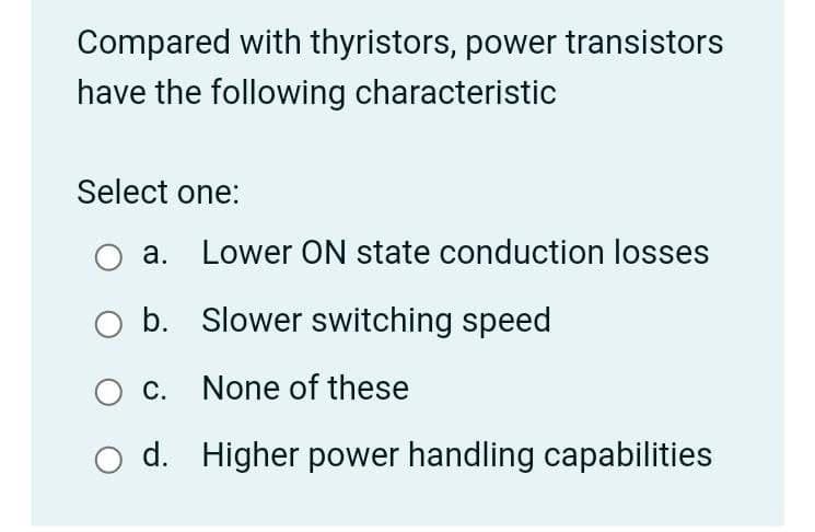 Compared with thyristors, power transistors
have the following characteristic
Select one:
а.
Lower ON state conduction losses
O b. Slower switching speed
O c. None of these
d. Higher power handling capabilities
