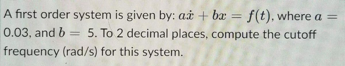 A first order system is given by: ax + bx = f(t), where a =
0.03, and b = 5. To 2 decimal places, compute the cutoff
frequency (rad/s) for this system.

