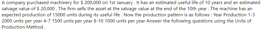 A company purchased machinery for $ 200,000 on 1st January . It has an estimated useful life of 10 years and an estimated
salvage value of $ 20,000. The firm sells the asset at the salvage value at the end of the 10th year. The machine has an
expected production of 15000 units during its useful life . Now the production pattern is as follows : Year Production 1-3
2000 units per year 4-7 1500 units per year 8-10 1000 units per year Answer the following questions using the Units of
Production Method.
