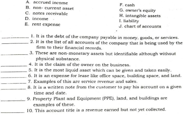 A. accrued income
F. cash
G. owner's equity
H. intangible assets
I. liability
J. chart of accounts
B. non- current asset
C. notes receivable
D. income
E. rent expense
1. It is the debt of the company payable in money, goods, or services.
2. It is the list of all accounts of the company that is being used by the
firm to their financial records.
3. These are non-monetary assets but identifiable although without
physical substance.
4. It is the claim of the owner on the business.
5. It is the most liquid asset which can be given and taken easily.
6. It is an expense for lease like office space, building space, and land.
7. Examples of this are service revenue and sales.
8. It is a written note from the customer to pay his account on a given
time and date.
9. Property Plant and Equipment (PPE), land, and buildings are
examples of these.
10. This account title is a revenue earned but not yet collected.

