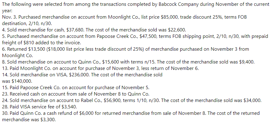 The following were selected from among the transactions completed by Babcock Company during November of the current
year:
Nov. 3. Purchased merchandise on account from Moonlight Co., list price $85,000, trade discount 25%, terms FOB
destination, 2/10, n/30.
4. Sold merchandise for cash, $37,680. The cost of the merchandise sold was $22,600.
5. Purchased merchandise on account from Papoose Creek Co., $47,500, terms FOB shipping point, 2/10, n/30, with prepaid
freight of $810 added to the invoice.
6. Returned $13,500 ($18,000 list price less trade discount of 25%) of merchandise purchased on November 3 from
Moonlight Co.
8. Sold merchandise on account to Quinn Co., $15,600 with terms n/15. The cost of the merchandise sold was $9,400.
13. Paid Moonlight Co. on account for purchase of November 3, less return of November 6.
14. Sold merchandise on VISA, $236,000. The cost of the merchandise sold
was $140,000.
15. Paid Papoose Creek Co. on account for purchase of November 5.
23. Received cash on account from sale of November 8 to Quinn Co.
24. Sold merchandise on account to Rabel Co., $56,900, terms 1/10, n/30. The cost of the merchandise sold was $34,000.
28. Paid VISA service fee of $3,540.
30. Paid Quinn Co. a cash refund of $6,000 for returned merchandise from sale of November 8. The cost of the returned
merchandise was $3,300.
